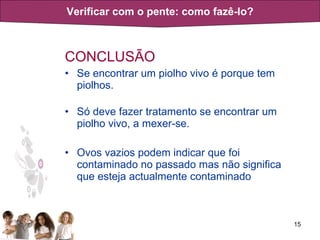CONCLUSÃO Se encontrar um piolho vivo é porque tem piolhos.  Só deve fazer tratamento se encontrar um piolho vivo, a mexer-se. Ovos vazios podem indicar que foi contaminado no passado mas não significa que esteja actualmente contaminado Verificar com o pente: como fazê-lo? 