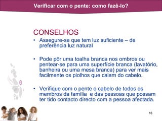 CONSELHOS Assegure-se que tem luz suficiente – de preferência luz natural Pode pôr uma toalha branca nos ombros ou pentear-se para uma superfície branca (lavatório, banheira ou uma mesa branca) para ver mais facilmente os piolhos que caiam do cabelo. Verifique com o pente o cabelo de todos os membros da família  e das pessoas que possam ter tido contacto directo com a pessoa afectada. Verificar com o pente: como fazê-lo? 