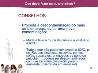 CONSELHOS Proceda à descontaminação do meio ambiente para evitar uma nova contaminação: Mude e lave a roupa de cama e o vestuário a 60°C Tudo o que não puder ser lavado a 60ºC, p. ex. Roupas sintéticas, escovas, pentes, sofás, capacetes, brinquedos de pano ou peluche  … podem ser descontaminados com um tratamento especial para o ambiente (insecticida em aerossol) Que devo fazer se tiver piolhos? 