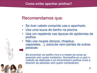 Recomendamos que :   Se tiver cabelo comprido use-o apanhado Use uma touca de banho na piscina Use um repelente nas épocas de epidemias de piolhos Não use roupas (lenços, chapéus, capacetes…), escovas nem pentes de outras pessoas  Se encontrar um piolho vivo e a mexer-se avise as pessoas com quem contactou. Aconselhe-os a usar o método de detecção e se encontrarem piolhos vivos a dizerem às pessoas com quem contactaram.  Como evitar apanhar piolhos? 