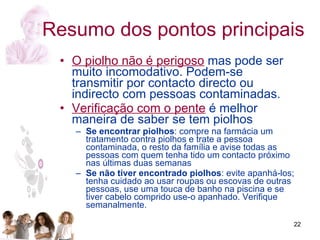 O piolho não é perigoso  mas pode ser muito incomodativo. Podem-se transmitir por contacto directo ou indirecto com pessoas contaminadas. Verificação com o pente  é melhor maneira de saber se tem piolhos Se encontrar piolhos : compre na farmácia um tratamento contra piolhos e trate a pessoa contaminada, o resto da família e avise todas as pessoas com quem tenha tido um contacto próximo nas últimas duas semanas  Se não tiver encontrado piolhos : evite apanhá-los; tenha cuidado ao usar roupas ou escovas de outras pessoas, use uma touca de banho na piscina e se tiver cabelo comprido use-o apanhado. Verifique semanalmente.  Resumo dos pontos principais 