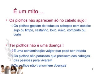 É um mito… Os piolhos não aparecem só no cabelo sujo ! Os piolhos gostam de todas as cabeças com cabelo: sujo ou limpo, castanho, loiro, ruivo, comprido ou curto Ter piolhos não é uma doença ! É uma contaminação vulgar que pode ser tratada Os piolhos são parasitas que precisam das cabeças das pessoas para viverem Os piolhos não transmitem doenças 