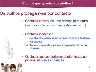 Os piolhos propagam-se por contacto : Contacto directo:  de uma cabeça para outra (ao brincar ou praticar desportos juntos …) Contacto indirecto   : De objectos como sofás, lenços, chapéus, toalhas…  Na piscina Ao usar capacetes, escovas ou pentes de outras pessoas … Qualquer pessoa pode ser contaminada por piolhos , não só as crianças Como é que apanhamos piolhos? 