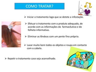  Iniciar o tratamento logo que se detete a infestação.
 Efetuar o tratamento com o produto adequado, de
acordo com as informações do farmacêutico e do
folheto informativo.
 Eliminar as lêndeas com um pente fino próprio.
 Lavar muito bem todos os objetos e roupa em contacto
com o cabelo.
 Repetir o tratamento caso seja aconselhado.
COMO TRATAR?
 