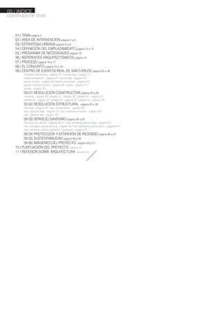 01./ TEMA página 3
02./ ÁREA DE INTERVENCIÓN página 4 a 5
03./ ESTRATEGIA URBANA página 6 a 9
04./ DEFINICIÓN DEL EMPLAZAMIENTO página 10 a 13
05./ PROGRAMA DE NECESIDADES página 14
06./ REFERENTES ARQUITECTÓNICOS página 15
07./ PROCESO página 16 a 17
08./ EL CONJUNTO página 18 a 19
09./ CENTRO DE EVENTOS REAL DE SAN CARLOS página 20 a 28
memoria descriptiva - página 20 / planta baja - página 21 /
planta entrepisos - página 22 / planta alta - página 23 /
planta techos - página 24 / planta subsuelos - página 25 /
planta cubierta técnica - página 26 / vistas - página 27 /
cortes - página 28 /
09.01/ RESOLUCIÓN CONSTRUCTIVA página 29 a 34
memoria - página 29 / detalle 01 - página 30 / detalle 02 - página 31 /
detalle 03 - página 32 / detalle 04 - página 33 / detalle 05 - página 34 /
09.02/ RESOLUCIÓN ESTRUCTURAL página 35 a 39
memoria - página 35 / esq. fundaciones - página 36 /
esq. s/planta baja - página 37 / esq. s/planta entrepiso - página 38 /
esq. s/planta alta - página 39 /
09.03/ SERVICIO SANITARIO página 40 a 45
memoria de cálculo - página 40-41 / inst. sanitarias planta baja - página 42 /
inst. sanitarias planta técnica - página 43 / inst. sanitarias planta techo - página 44 /
inst. sanitarias planta subsuelo + entrepiso - página 45 /
09.04/ PROTECCIÓN Y EXTINCIÓN DE INCENDIO página 46 a 47
09.05/ SUSTENTABILIDAD página 48 a 49
09.06/ IMÁGENES DEL PROYECTO página 50 a 51
10./ PUNTUACIÓN DEL PROYECTO página 52
11./ REFEXIÓN SOBRE ARQUITECTURA página 53
CONTENIDO DE TESIS
00./ INDICE
 