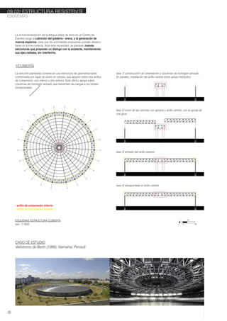 24 01
02
03
04
05
06
07
08
09
10
11
1213
14
15
16
17
18
19
20
21
22
23
La re-funcionalización de la antigua plaza de toros en un Centro de
Eventos exige la cubrición del graderio - arena, y la generación de
nuevos espacios, para que las actividades propuestas puedan desarro-
llarse en forma correcta. Ante esta necesidad, se plantean nuevas
estructuras que proponen un dialogo con la existente, mantieniendo
sus ejes radiales, sin interferirla.
1/CUBIERTA
La solución planteada consiste en una estructura de geometria radial
conformada por vigas de acero en celosia, que apoyan sobre dos anillos
de compresión, uno interior y otro exterior. Este último, apoya sobre
columnas de hormigón armado que transmiten las cargas a los pilotes
fundacionales.
CASO DE ESTUDIO
Velódromo de Berlín (1999), Alemania, Perrault
fase 4/ desapuntalar el anillo central
fase 1/ construcción de cimentación y columnas de hormigón armado.
En paraleo, instalación del anillo central sobre apoyo hidráulico.
fase 2/ unión de las cerchas con apoyos y anillo central, con la ayuda de
una grua
fase 3/ armado del anillo exterior
- anillo de compresión interno
- anillo de compresión externo
ESQUEMAS
35
09.02/ ESTRUCTURA RESISTENTE
ESQUEMAS ESTRUCTURA CUBIERTA
esc. 1:1000 0
1
5
10
20
 