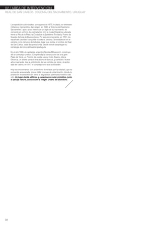 02./ AREA DE INTERVENCION
REAL DE SAN CARLOS, COLONIA DEL SACRAMENTO, URUGUAY
04
La expedición colonizadora portuguesa de 1679, incitada por intereses
militares y mercantiles, dan origen, en 1680, a "Colonia del Santísimo
Sacramento", que a poco menos de un siglo de su nacimiento, se
convierte en un foco de contrabando con la ciudad hispánica ubicada
frente al Rio de la Plata; la Ciudad de la Santísima Trinidad y Puerto de
Nuestra Señora de Buenos Aires. Por este inconveniente, en 1761, los
españoles deciden conquistar la colonia lusitana. Se establecen en el
extremo norte del arco de la bahía, lugar que recibe el nombre de Real
de San Carlos, base de operaciones, desde donde despliegan su
estrategia de toma del bastión portugués.
En el año 1908, el capitalista argentino Nicolás Mihanovich, construye
allí un complejo turístico. Comprendía la construcción de una gran
Plaza de Toros, un Frontón de pelota vasca, Hotel, Casino, Usina
Eléctrica, un Muelle para el atracadero de barcos, y balneario. Nueve
años mas tarde, tras la prohibición de las corridas de toros y la activi-
dad del casino, en 1917 el complejo cesa sus actividades.
Hoy nos encontramos con un territorio dominado por la soledad, que se
encuentra amenazada, por un débil proceso de urbanización, donde la
población se establece en torno al degradado patrimonio histórico del
sitio..Un lugar donde edificios y espacios con valor simbólico, junto
al paisaje natural, constituyen la imagen urbana del abandono.
 