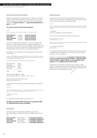 SERVICIO DE AGUA CONTRA INCENDIO
Dadas las actividades que se desarrollarán en el edificio, las normativas
exigen el cumplimiento de diferentes “condiciones de extinción”. Entre
ellas se encuentra el “servicio de agua contra incendio”, que solicita la
instalación de bocas de incendio, y un tanque de almacenamiento de
agua para dicho fin.
El numero de bocas de incendio será el siguiente:
b= P/45
Donde: b (numero de bocas de incendio) / P (perímetro - m) / 45 (factor constante)
Planta Subsuelo: b=103/45 bocas de incendio=2
Planta Baja: b=350/45 bocas de incendio=8
Planta Entrepisos: b=164/45 bocas de incendio=5
Planta Alta: b=350/45 bocas de incendio=8
En cuanto al tanque de almacenamiento, se opta por un sistema mixto,
donde en un mismo tanque se cuenta con el agua necesaria para el
servicio de incendio y la reserva para uso sanitario. Se logra mediante ello
una reducción de costos y a la vez evita el problema de que el agua se
mantenga estática dentro del tanque, lo que podría deteriorarla.
Se establece que la capacidad mínima de agua para el servicio contra
incendio será:
10 litros por m2
de superficie de piso cubierta, hasta 10000 m2
, con un mínimo de 10 m3
y un máximo
de 40m3
. Cuando se exeda los 10000 m2
, se debe aumentar la reserva en proporción de 4 litros por
m2
hasta totalizar una capacidad tope de 80 m3
.
Por las actividades a desarrollar, se debe incrementar la capacidad un 25%
Planta Subsuelo: 483 m2
Planta Baja: 7599 m2
Planta Entrepisos: 232 m2
Planta Alta: 5570 m2
---------------------------------------------------------------------
Total: 13884 m2
para los primeros 10000 m2
= 40m3
para los restantes 3884 m2
= 3884 m2
x 4 l/m2
= 16 m3
Reserva total mínima= (40m3
+16m3
)x1.25
Reserva total mínima= 70 m3
La capacidad mínima del tanque unificado se establece de la siguiente
manera:
V=V1+0.5V2
Donde: V (capacidad mínima del tanque - m3
) / V1 (capacidad mínima requerida para el destino mas
exigente - m3
) / V2 (capacidad requerida para el destino menos exigente - m3
)
V=70 m3
+0.5 x 13 m3
V=77 m3
La capacidad mínima del tanque mixto será de 77 m3
Se adoptan 20 tanques AFFINITY 4000 con una capacidad de 4000 l.
c/u. Capacidad total del tanque mixto 80000 l.
MATAFUEGOS
Se calcula a razón de 1 matafuego cada 200 m2
, como mínimo.
Por las actividades a desarrollar, serán de tipo POLVO (5 kg) y CO2 (10
Kg)
Planta Subsuelo: 483 m2
/200=2 nº matafuegos adoptado=5
Planta Baja: 7599 m2
/200=38 nº matafuegos adoptado=38
Planta Entrepisos: 232 m2
/200=1 nº matafuegos adoptado=5
Planta Alta: 5570 m2
/200=28 nº matafuegos adoptado=28
MEDIOS DE SALIDA
Considerando una capacidad máxima de 3600 personas sentadas, en
graderio, se calcula el número de unidades de ancho de salida, y luego el
ancho mínimo acumulado de los medios de escape.
n= N/100
Donde: n (unidades de ancho de salida) / N (número total de personas a ser evacuadas) / 100 (factor
constante, si se considera un promedio de evacución de 40 personas por minuto por unidad de ancho
de salida)
n= 3600/100
numero de unidades de ancho de salida= 36
El ancho mínimo acumulado de los medios de escape será:
para los dos primeros a.m.= n x 0.55 m
para los restanes a.m.= n x 0.45 m
Donde: a.m. (ancho mínimo de los medios de escape) / n (unidades de ancho de salida) / 0.55 (factor
constante) / 0.45 (factor constante)
a.m= (2x0.55 m)+(34x0.45)
a.m= 16.40 m.
La cantidad de medios de escape se determina considerando las distan-
cias máximas de libre trayectoria a los mismos (30 m. en planta baja y
pisos altos, 15 m. en subsuelos).
Teniendo en cuenta este requisito, se proyectan 14 medios de escape.
El ancho acumulado total de estos es de 26.60 m. superando amplia-
mente los 16.40 m. exigidos. Además, en forma individual, todos
superan el 1.10 m. establecido como ancho mínimo.
Cabe aclarar que las escaleras necesarias para el edificio no deben
conformar caja de escalera con muros de separacion resistentes al fuego
(FR60 o más) dado que la edificación no alcanza los dos pisos altos (los
entrepisos no se consideran para el calculo).
CONDICIONES GENERALES
46
09.04/ PROTECCIÓN Y EXTINCIÓN DE INCENDIO
 