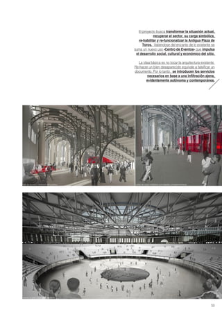 El proyecto busca transformar la situación actual,
recuperar el sector, su carga simbólica,
re-habilitar y re-funcionalizar la Antigua Plaza de
Toros. Valiéndose del encanto de lo existente se
suma un nuevo uso -Centro de Eventos- que impulsa
el desarrollo social, cultural y económico del sitio.
La idea básica es no tocar la arquitectura existente.
Re-hacer un bien desaparecido equivale a falsificar un
documento. Por lo tanto, se introducen los servicios
necesarios en base a una infiltración ajena,
evidentemente autónoma y contemporánea.
arena/ el gran espacio polivalente
salas de usos múltiples/ actividades complementariashall de acceso/ recibidor del público
53
 