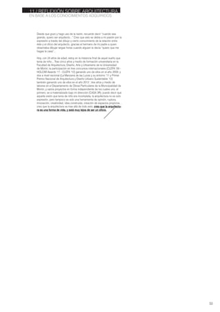 Desde que gozo y hago uso de la razón, recuerdo decir “cuando sea
grande, quiero ser arquitecto...” Creo que esto se debía a mi pasión por la
expresión a través del dibujo y cierto conocimiento de la relación entre
éste y el oficio del arquitecto, gracias al hermano de mi padre a quien
observaba dibujar largas horas cuando alguien le decía “quiero que me
hagas la casa”...
Hoy, con 24 años de edad, estoy en la instancia final de aquel sueño que
tenia de niño... Tras cinco años y medio de formación universitaria en la
Facultad de Arquitectura, Diseño, Arte y Urbanismo de la Universidad
de Morón; la participación en tres concursos internacionales (CLEFA ‘09 -
HOLCIM Awards ‘11 - CLEFA ’12) ganando uno de ellos en el año 2009; y
dos a nivel nacional (La Manzana de las Luces y su entorno ‘11 y Primer
Premio Nacional de Arquitectura y Diseño Urbano Sustentable ’12)
también ganando uno de ellos en el año 2012 ; tres años y medio de
labores en el Departamento de Obras Particulares de la Municipalidad de
Morón; y varios proyectos en forma independiente de los cuales uno, el
primero, se a materializado bajo mi dirección (CASA 3R); puedo decir que
aquella visión que tenia de niño era incompleta, la arquitectura no es solo
expresión, pero tampoco es solo una herramienta de opinión, ruptura,
innovación, creatividad, idea construida, creación de espacios propicios...
creo que la arquitectura va mas allá de todo esto, creo que la arquitectu-
ra es una forma de vida, y está muy lejos de ser un oficio.
53
EN BASE A LOS CONOCIMIENTOS ADQUIRIDOS
11./ REFLEXIÓN SOBRE ARQUITECTURA
 