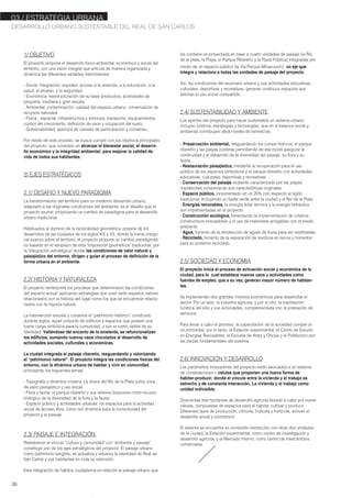 03./ ESTRATEGIA URBANA
DESARROLLO URBANO SUSTENTABLE DEL REAL DE SAN CARLOS
06
1/ OBJETIVO
El proyecto propone el desarrollo físico-ambiental, económico y social del
territorio, con una visión integral que articula de manera organizada y
dinámica las diferentes variables intervinientes:
- Social: integración, equidad, acceso a la vivienda, a la educación, a la
salud, al empleo, y la seguridad.
- Económica: reestructuración de su base productiva, actividades de
pequeña, mediana y gran escala.
- Ambiental: contaminación, calidad del espacio urbano, conservación de
recursos naturales.
- Física - espacial: infraestructura y servicios, transporte, equipamientos,
control del crecimiento, definición de usos y ocupación del suelo.
- Gobernabilidad: apertura de canales de participación y consenso.
Por medio de este proceso, se busca cumplir con los objetivos principales
del proyecto, que consisten en alcanzar el bienestar social, el desarro-
llo económico y la integridad ambiental; para mejorar la calidad de
vida de todos sus habitantes.
2/ EJES ESTRATÉGICOS
2.1/ DESAFIO Y NUEVO PARADIGMA
La transformación del territorio para un moderno desarrollo urbano,
adaptado a las originales condiciones del ambiente, es el desafío que el
proyecto asume, propiciando un cambio de paradigma para el desarrollo
urbano tradicional.
Habituados al dominio de la racionalidad geométrica, propios de los
desarrollos de las ciudades de los siglos XIX y XX, donde la trama ortogo-
nal avanza sobre el territorio, el proyecto propone un cambio paradigmáti-
co basado en el remplazo de esta "imposición geométrica" tradicional, por
la "integración estratégica" donde las condiciones de valor natural y
paisajístico del entorno, dirigen y guían el proceso de definición de la
forma urbana en el ambiente.
2.2/ HISTORIA Y NATURALEZA
El proyecto reinterpreta los procesos que determinaron las condiciones
del espacio actual, aplicando estrategias que unen tanto aquellos valores
relacionados con la historia del lugar como los que se encuentran relacio-
nados con la riqueza natural.
La intervención rescata y conserva el "patrimonio histórico" construido
durante siglos, aquel conjunto de edificios y espacios que poseen una
fuerte carga simbólica para la comunidad, y son el rostro visible de su
identidad. Valiéndose del encanto de lo existente, se refuncionalizan
los edificios, sumando nuevos usos vinculados al desarrollo de
actividades sociales, culturales y económicas.
La ciudad integrada al paisaje ribereño, resguardando y valorizando
el "patrimonio natural". El proyecto integra las condiciones físicas del
entorno, con la dinámica urbana de habitar y vivir en comunidad,
priorizando los siguientes temas:
- Topografía y dinámica costera: La ribera del Rio de la Plata como zona
de valor paisajístico y uso social.
- Flora y fauna: el parque ribereño y sus relieves boscosos como recurso
biológico de la diversidad de la flora y la fauna.
- Espacio público y actividades urbanas: los espacios para la actividad
social de acceso libre, como red dinámica para la conectividad del
proyecto y el paisaje.
2.3/ PAISAJE E INTEGRACIÓN
Restablecer el vínculo "cultura y comunidad" con "ambiente y paisaje"
constituye uno de los ejes estratégicos del proyecto. El paisaje urbano
como patrimonio tangible, se actualiza y refuerza la identidad de Real de
San Carlos y sus habitantes en toda su extensión.
Esta integración de hábitos ciudadanos en relación al paisaje urbano que
los contiene es proyectada en base a cuatro unidades de paisaje (el Rio
de la plata, la Playa, el Parque Ribereño y la Plaza Pública) integradas por
medio de un espacio público (la Vía-Parque Mihanovich), un eje que
integra y relaciona a todas las unidades de paisaje del proyecto.
Así, las condiciones del escenario urbano y sus actividades educativas,
culturales, deportivas y recreativas, generan continuos espacios que
alientan el uso social compartido.
2.4/ SUSTENTABILIDAD Y AMBIENTE
Los aportes del proyecto para hacer sustentable un sistema urbano,
incluyen criterios, estrategias y tecnologías, que en el balance social y
ambiental contribuyen altos niveles de beneficios.
- Preservación ambiental, resguardando los cursos hídricos, el parque
ribereño y las playas costeras permitiendo de ese modo asegurar la
continuidad y el desarrollo de la diversidad del paisaje, su flora y su
fauna.
- Restauración paisajística, mediante la recuperación para el uso
público de los espacios simbólicos y el parque ribereño con actividades
educativas, culturales, deportivas y recreativas.
- Conservación del paisaje existente caracterizado por las playas
rioplatenses conservando sus características originales.
- Espacio público, incrementado en un 20% con respecto al tejido
tradicional, incluyendo un fuelle verde entre la ciudad y el Rio de la Plata.
- Energías renovables, la energía solar térmica y la energía hidráulica
son implementadas en el proyecto.
- Construcción ecológica, fomentando la implementación de criterios
constructivos innovadores y el uso de materiales amigables con el medio
ambiente.
- Agua, fomento de la recolección de aguas de lluvia para ser reutilizadas.
- Reciclado, fomento de la separación de residuos en secos y húmedos
para su posterior reciclado.
2.5/ SOCIEDAD Y ECONOMIA
El proyecto inicia el proceso de activación social y económica de la
ciudad, para lo cual establece nuevos usos y actividades como
fuentes de empleo, que a su vez, generan mayor número de habitan-
tes.
Se implementan dos grandes motores económicos para desarrollar el
sector. Por un lado, la industria agrícola; y por el otro, la explotación
turística del sitio y sus actividades, complementada con la prestación de
servicios.
Para llevar a cabo el proceso, la capacitación de la sociedad cumple un
rol primordial, por lo tanto, la Estación experimental, el Centro de Estudio
en Energías Renovables, la Escuela de Artes y Oficios y el Politécnico son
las piezas fundamentales del sistema.
2.6/ INNOVACIÓN Y DESARROLLO
Los parámetros innovadores del proyecto están asociados a un sistema
de constelaciones o células que proponen una nueva forma de
habitar-producir, donde el vínculo entre la vivienda y el trabajo es
estrecho y de constante interacción. La vivienda y el trabajo como
unidad indivisible.
Doscientas tres hectáreas de desarrollo agrícola llevado a cabo por nueve
células, compuestas de espacios para el habitar, cultivar y producir.
Diferentes tipos de producción, citrícola, frutícola y hortícola, activan el
desarrollo social y económico.
El sistema se encuentra en constante interacción con otras dos unidades
de la ciudad, la Estación experimental, como centro de investigación y
desarrollo agrícola, y el Mercado Interno, como centro de intercambios
comerciales.
 
