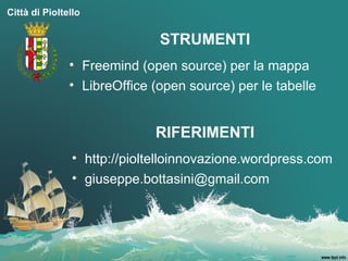 Città di Pioltello

                              STRUMENTI
               • Freemind (open source) per la mappa
               • LibreOffice (open source) per le tabelle


                             RIFERIMENTI
                • http://pioltelloinnovazione.wordpress.com
                • giuseppe.bottasini@gmail.com
 