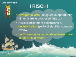 Città di Pioltello

                           I RISCHI
                • Navigare a vista (inseguire le opportunità,
                  dimenticare le promesse fatte ...)
                • Avvilirci nella mera esecuzione di
                  decisioni altrui (patto di stabilità, spending
                  review...)
                • La Crisi economica non deve trasformarsi
                  in una Crisi di valori!
 