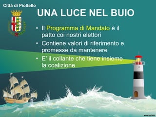 Città di Pioltello

                     UNA LUCE NEL BUIO
                     • Il Programma di Mandato è il
                       patto coi nostri elettori
                     • Contiene valori di riferimento e
                       promesse da mantenere
                     • E' il collante che tiene insieme
                       la coalizione
 