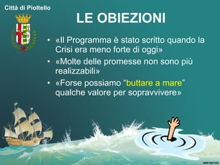 Città di Pioltello

                       LE OBIEZIONI
                • «Il Programma è stato scritto quando la
                  Crisi era meno forte di oggi»
                • «Molte delle promesse non sono più
                  realizzabili»
                • «Forse possiamo “buttare a mare”
                  qualche valore per sopravvivere»
 