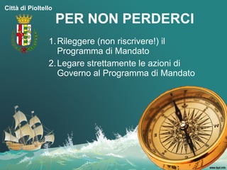 Città di Pioltello

                     PER NON PERDERCI
                1. Rileggere (non riscrivere!) il
                   Programma di Mandato
                2. Legare strettamente le azioni di
                   Governo al Programma di Mandato
 