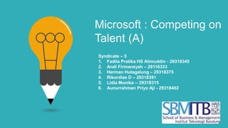 Microsoft : Competing on
Talent (A)
Syndicate – 5
1. Fadila Pratika HS Alimuddin - 29318345
2. Andi Firmansyah – 29118333
3. Herman Hutagalung – 29318375
4. Rikordias D – 29318391
5. Lidia Monika -- 29318315
6. Aunurrahman Priyo Aji - 29318402
 