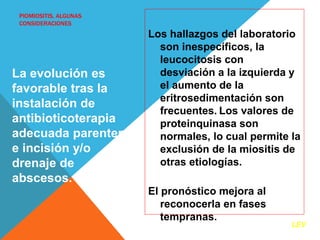 PIOMIOSITIS, ALGUNAS 
CONSIDERACIONES 
Los hallazgos del laboratorio 
son inespecíficos, la 
leucocitosis con 
desviación a la izquierda y 
el aumento de la 
eritrosedimentación son 
frecuentes. Los valores de 
proteinquinasa son 
normales, lo cual permite la 
exclusión de la miositis de 
otras etiologías. 
El pronóstico mejora al 
reconocerla en fases 
tempranas. 
La evolución es 
favorable tras la 
instalación de 
antibioticoterapia 
adecuada parenteral 
e incisión y/o 
drenaje de 
abscesos. 
LEV 
 