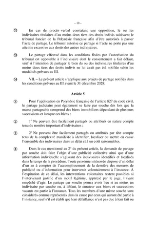 – 10 –
En cas de procès‑verbal constatant une opposition, le ou les
indivisaires titulaires d’au moins deux tiers des droits indivis saisissent le
tribunal foncier de la Polynésie française afin d’être autorisés à passer
l’acte de partage. Le tribunal autorise ce partage si l’acte ne porte pas une
atteinte excessive aux droits des autres indivisaires.
Le partage effectué dans les conditions fixées par l’autorisation du
tribunal est opposable à l’indivisaire dont le consentement a fait défaut,
sauf si l’intention de partager le bien du ou des indivisaires titulaires d’au
moins deux tiers des droits indivis ne lui avait pas été notifiée selon les
modalités prévues au III.
VII. – Le présent article s’applique aux projets de partage notifiés dans
les conditions prévues au III avant le 31 décembre 2028.
Article 5
Pour l’application en Polynésie française de l’article 827 du code civil,
le partage judiciaire peut également se faire par souche dès lors que la
masse partageable comprend des biens immobiliers dépendant de plusieurs
successions et lorsque ces biens :
1° Ne peuvent être facilement partagés ou attribués en nature compte
tenu du nombre important d’indivisaires ;
2° Ne peuvent être facilement partagés ou attribués par tête compte
tenu de la complexité manifeste à identifier, localiser ou mettre en cause
l’ensemble des indivisaires dans un délai et à un coût raisonnables.
Dans le cas mentionné au 2° du présent article, la demande de partage
par souche doit faire l’objet d’une publicité collective ainsi que d’une
information individuelle s’agissant des indivisaires identifiés et localisés
dans le temps de la procédure. Toute personne intéressée dispose d’un délai
d’un an à compter de l’accomplissement de la dernière des mesures de
publicité ou d’information pour intervenir volontairement à l’instance. À
l’expiration de ce délai, les interventions volontaires restent possibles si
l’intervenant justifie d’un motif légitime, apprécié par le juge, l’ayant
empêché d’agir. Le partage par souche pourra avoir lieu si au moins un
indivisaire par souche ou, à défaut, le curateur aux biens et successions
vacants est partie à l’instance. Tous les membres d’une même souche sont
considérés comme représentés dans la cause par ceux qui auront été partie à
l’instance, sauf s’il est établi que leur défaillance n’est pas due à leur fait ou







 