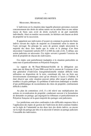 – 4 –
EXPOSÉ DES MOTIFS
MESDAMES, MESSIEURS,
L’indivision est la situation dans laquelle plusieurs personnes exercent
concurremment des droits de même nature sur un même bien ou une même
masse de biens sans avoir de droits exclusifs ni de part matérielle
individuelle. Ainsi en matière successorale, les héritiers ont chacun un droit
de propriété sur la succession.
Il appartient aux indivisaires d’assurer en commun la gestion des biens
indivis suivant des règles de majorité ou d’unanimité selon la nature de
l’acte envisagé. En principe les actes de gestion simple nécessitent la
majorité des deux tiers tandis que la vente et le partage d’un bien
nécessitent l’unanimité (articles 815-3 et 840 du code civil). À défaut, une
action judiciaire est nécessaire. Ces règles servent à garantir l’exercice du
droit de propriété de chacun des indivisaires.
Ces règles sont partiellement inadaptées à la situation particulière en
outre-mer et particulièrement en Polynésie Française.
Le rapport de M. Thani Mohamed Soilihi de la délégation aux
outre-mer du Sénat du 23 juin 2006 avait fait le constat de l’existence d’un
état généralisé d’indivision transgénérationnelle rendant difficile toute
utilisation ou disposition de la terre, constituant dès lors un frein aux
investissements économiques ainsi qu’un obstacle à l’accès à l’habitat. Il
était observé que cette situation pouvait même aller jusqu’à générer des
troubles à la paix publique. Ce problème d’indivision endémique se double
d’une problématique de reconstitution des titres de propriété, extrêmement
difficile à établir.
Au plan du contentieux civil, il a été relevé une multiplication des
actions en revendication de propriété, conduisant souvent à la formulation
de demandes en partage, qui engorgent les tribunaux et particulièrement en
Polynésie française où la quasi-majorité des partages sont judiciaires.
Les juridictions sont alors confrontées à des difficultés majeures liées à
l’application des règles de gestion de l’indivision de droit commun fondées
sur la règle de l’unanimité ou des deux tiers des droits indivis, ou encore
sur la règle du partage par tête et la nécessité d’attraire au partage judiciaire
l’ensemble des indivisaires.
 