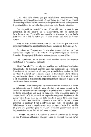– 5 –
C’est pour cette raison que par amendement parlementaire, cinq
dispositions successorales avaient été introduites au projet de loi portant
diverses dispositions institutionnelles en Polynésie française, qui répondent
à une attente forte du pays afin de permettre de sortir de cette situation.
Ces dispositions, travaillées avec l’ensemble des acteurs locaux
concernant et les services de la Chancellerie, ont été accueillies
favorablement par l’ensemble des députés et sénateurs de tous bords
politiques. Elles ont été votées par les deux assemblées dans les mêmes
termes.
Mais les dispositions successorales ont été censurées par le Conseil
constitutionnel comme cavalier législatif dans sa décision du 26 juin 2019.
En raison de l’importance de ces dispositions relatives au droit
successoral compte tenu de l’acuité de cette problématique en Polynésie
française, il est proposé de les faire adopter dans un vecteur dédié.
Ces dispositions ont été reprises, telles qu’elles avaient été adoptées
par le Sénat et l’Assemblée nationale.
Ainsi, l’article 1er
a pour objet de modifier les conditions d’attribution
préférentielle du logement compris dans les successions en Polynésie
françaises en permettant à un héritier ayant occupé le bien pendant un délai
de 10 ans d’en bénéficier, et ce sans exiger que l’habitation ait été effective
au jour du décès afin de permettre un maintien dans les lieux à l’héritier qui
s’est installé sur le bien immobilier postérieurement au décès et qui s’y est
maintenu de longues années.
L’article 2 modifie la quotité des biens de famille attribuée à la fratrie
du défunt afin que le droit de retour des frères et sœurs portent sur la
totalité des biens de famille et non plus simplement sur la moitié, lorsque
les biens immobiliers sont déjà en indivision. Cette disposition prend en
compte le fait qu’il est accordé en Polynésie une grande importance à la
conservation de ces biens au sein de la famille et que la dévolution de ces
biens de famille pour moitié au conjoint et pour moitié aux frères et sœurs
contribue à aggraver l’état d’indivision des biens en ajoutant aux
indivisaires existants le conjoint survivant et ses ayants droits. Il a toutefois
été prévu des garanties pour le conjoint survivant (préservation de son
logement) afin de concilier les intérêts en présence.
L’article 3 supprime la possibilité de solliciter l’annulation du partage
en cas d’omission d’héritier, l’héritier omis ne pouvant recevoir qu’un
 
