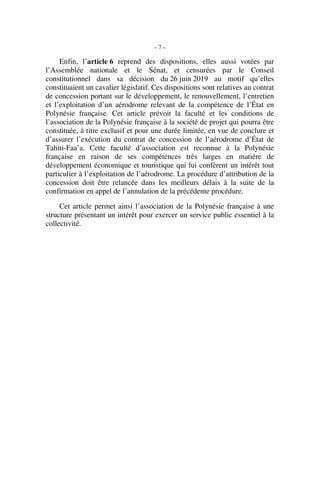 – 7 –
Enfin, l’article 6 reprend des dispositions, elles aussi votées par
l’Assemblée nationale et le Sénat, et censurées par le Conseil
constitutionnel dans sa décision du 26 juin 2019 au motif qu’elles
constituaient un cavalier législatif. Ces dispositions sont relatives au contrat
de concession portant sur le développement, le renouvellement, l’entretien
et l’exploitation d’un aérodrome relevant de la compétence de l’État en
Polynésie française. Cet article prévoit la faculté et les conditions de
l’association de la Polynésie française à la société de projet qui pourra être
constituée, à titre exclusif et pour une durée limitée, en vue de conclure et
d’assurer l’exécution du contrat de concession de l’aérodrome d’État de
Tahiti-Faa’a. Cette faculté d’association est reconnue à la Polynésie
française en raison de ses compétences très larges en matière de
développement économique et touristique qui lui confèrent un intérêt tout
particulier à l’exploitation de l’aérodrome. La procédure d’attribution de la
concession doit être relancée dans les meilleurs délais à la suite de la
confirmation en appel de l’annulation de la précédente procédure.
Cet article permet ainsi l’association de la Polynésie française à une
structure présentant un intérêt pour exercer un service public essentiel à la
collectivité.
 