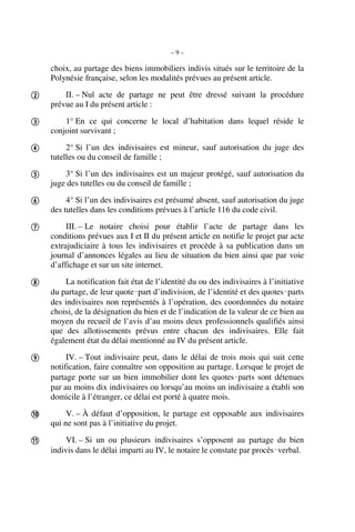 – 9 –
choix, au partage des biens immobiliers indivis situés sur le territoire de la
Polynésie française, selon les modalités prévues au présent article.
II. – Nul acte de partage ne peut être dressé suivant la procédure
prévue au I du présent article :
1° En ce qui concerne le local d’habitation dans lequel réside le
conjoint survivant ;
2° Si l’un des indivisaires est mineur, sauf autorisation du juge des
tutelles ou du conseil de famille ;
3° Si l’un des indivisaires est un majeur protégé, sauf autorisation du
juge des tutelles ou du conseil de famille ;
4° Si l’un des indivisaires est présumé absent, sauf autorisation du juge
des tutelles dans les conditions prévues à l’article 116 du code civil.
III. – Le notaire choisi pour établir l’acte de partage dans les
conditions prévues aux I et II du présent article en notifie le projet par acte
extrajudiciaire à tous les indivisaires et procède à sa publication dans un
journal d’annonces légales au lieu de situation du bien ainsi que par voie
d’affichage et sur un site internet.
La notification fait état de l’identité du ou des indivisaires à l’initiative
du partage, de leur quote‑part d’indivision, de l’identité et des quotes‑parts
des indivisaires non représentés à l’opération, des coordonnées du notaire
choisi, de la désignation du bien et de l’indication de la valeur de ce bien au
moyen du recueil de l’avis d’au moins deux professionnels qualifiés ainsi
que des allotissements prévus entre chacun des indivisaires. Elle fait
également état du délai mentionné au IV du présent article.
IV. – Tout indivisaire peut, dans le délai de trois mois qui suit cette
notification, faire connaître son opposition au partage. Lorsque le projet de
partage porte sur un bien immobilier dont les quotes‑parts sont détenues
par au moins dix indivisaires ou lorsqu’au moins un indivisaire a établi son
domicile à l’étranger, ce délai est porté à quatre mois.
V. – À défaut d’opposition, le partage est opposable aux indivisaires
qui ne sont pas à l’initiative du projet.
VI. – Si un ou plusieurs indivisaires s’opposent au partage du bien
indivis dans le délai imparti au IV, le notaire le constate par procès‑verbal.










 