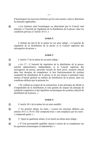 – 11 – 
d’homologuer les nouveaux barèmes qui lui sont soumis, celui-ci détermine 
les barèmes applicables. 
« Les barèmes ainsi homologués ou déterminés par le Conseil sont 
transmis à l’Autorité de régulation de la distribution de la presse, dans les 
conditions prévues à l’article 18-13. » 
Article 2 
L’intitulé du titre II de la même loi est ainsi rédigé : « L’autorité de 
régulation de la distribution de la presse et le Conseil supérieur des 
messageries de presse ». 
Article 3 
L’article 17 de la même loi est ainsi rédigé : 
« Art. 17. – L’Autorité de régulation de la distribution de la presse, 
autorité administrative indépendante, et le Conseil supérieur des 
messageries de presse, personne morale de droit privé, assurent chacun 
dans leur domaine de compétence, le bon fonctionnement du système 
coopératif de distribution de la presse et de son réseau et prennent toute 
mesure d’intérêt général en matière de distribution de la presse, dans les 
conditions définies par la présente loi. 
« Ils veillent au respect de la concurrence et des principes de liberté et 
d’impartialité de la distribution et sont garants du respect du principe de 
solidarité coopérative et des équilibres économiques du système collectif de 
distribution de la presse. » 
Article 4 
L’article 18-1 de la même loi est ainsi modifié : 
1° Au premier alinéa, les mots : « exerce les missions définies aux 
articles 18-11 à 18-16. Elle comprend trois » sont remplacés par les mots : 
« comprend quatre » ; 
2° Après le quatrième alinéa, il est inséré un alinéa ainsi rédigé : 
« 4° Une personnalité qualifiée choisie à raison de sa compétence sur 
les questions économiques et industrielles. » 
 
 
 
 
 
 
 
 
 