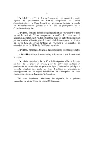 – 9 – 
L’article 11 procède à des aménagements concernant les quatre 
organes de gouvernance de l’AFP : composition du Conseil 
d’administration et du Conseil supérieur, extension de la durée du mandat 
du Président-directeur général de 3 à 5 ans et prérogatives de la 
Commission financière. 
L’article 12 transcrit dans la loi les mesures utiles pour assurer le plein 
respect du droit de l’Union européenne en matière de concurrence : la 
séparation comptable est rendue obligatoire pour les activités ne relevant 
pas des missions d’intérêt général. Le calcul de l’abonnement de l’État se 
fait sur la base des grilles tarifaires de l’Agence et les garanties des 
créanciers en cas de faillite de l’AFP sont encadrées. 
L’article 13 procède au toilettage des dispositions devenues obsolètes. 
Le titre III rassemble les autres dispositions concernant le secteur de 
la presse. 
L’article 14 complète la loi du 1er août 1986 portant réforme du statut 
juridique de la presse en créant, pour les entreprises éditrices de 
publications ou de services de presse en ligne d’information politique et 
générale affectant une partie de leurs bénéfices au maintien, au 
développement ou au report bénéficiaire de l’entreprise, un statut 
d’entreprise citoyenne de presse d’information. 
Tels sont, Mesdames, Messieurs, les objectifs de la présente 
proposition de loi qu’il vous est demandé d’adopter. 
 