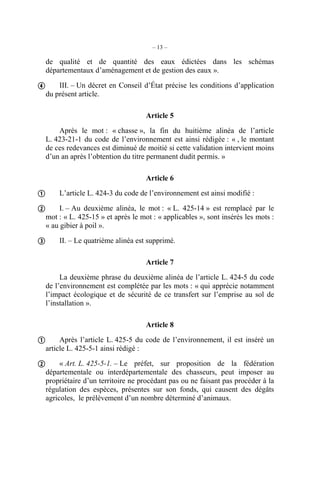– 13 –

  de qualité et de quantité des eaux édictées dans les schémas
  départementaux d’aménagement et de gestion des eaux ».

 III. – Un décret en Conseil d’État précise les conditions d’application
  du présent article.

                                      Article 5
      Après le mot : « chasse », la fin du huitième alinéa de l’article
  L. 423-21-1 du code de l’environnement est ainsi rédigée : « , le montant
  de ces redevances est diminué de moitié si cette validation intervient moins
  d’un an après l’obtention du titre permanent dudit permis. »

                                      Article 6

 L’article L. 424-3 du code de l’environnement est ainsi modifié :
 I. – Au deuxième alinéa, le mot : « L. 425-14 » est remplacé par le
  mot : « L. 425-15 » et après le mot : « applicables », sont insérés les mots :
  « au gibier à poil ».

 II. – Le quatrième alinéa est supprimé.

                                      Article 7
       La deuxième phrase du deuxième alinéa de l’article L. 424-5 du code
  de l’environnement est complétée par les mots : « qui apprécie notamment
  l’impact écologique et de sécurité de ce transfert sur l’emprise au sol de
  l’installation ».

                                      Article 8

 Après l’article L. 425-5 du code de l’environnement, il est inséré un
  article L. 425-5-1 ainsi rédigé :

 « Art. L. 425-5-1. – Le préfet, sur proposition de la fédération
  départementale ou interdépartementale des chasseurs, peut imposer au
  propriétaire d’un territoire ne procédant pas ou ne faisant pas procéder à la
  régulation des espèces, présentes sur son fonds, qui causent des dégâts
  agricoles, le prélèvement d’un nombre déterminé d’animaux.
 