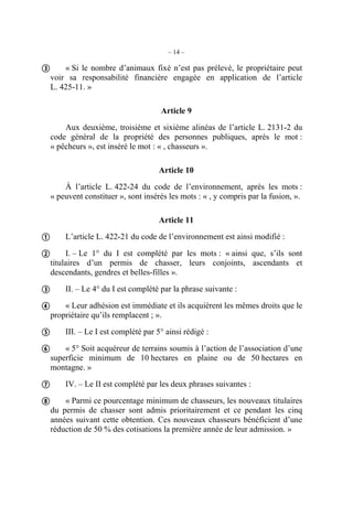 – 14 –

 « Si le nombre d’animaux fixé n’est pas prélevé, le propriétaire peut
  voir sa responsabilité financière engagée en application de l’article
  L. 425-11. »

                                    Article 9
      Aux deuxième, troisième et sixième alinéas de l’article L. 2131-2 du
  code général de la propriété des personnes publiques, après le mot :
  « pêcheurs », est inséré le mot : « , chasseurs ».

                                    Article 10
      À l’article L. 422-24 du code de l’environnement, après les mots :
  « peuvent constituer », sont insérés les mots : « , y compris par la fusion, ».

                                    Article 11

 L’article L. 422-21 du code de l’environnement est ainsi modifié :
 I. – Le 1° du I est complété par les mots : « ainsi que, s’ils sont
  titulaires d’un permis de chasser, leurs conjoints, ascendants et
  descendants, gendres et belles-filles ».

 II. – Le 4° du I est complété par la phrase suivante :
 « Leur adhésion est immédiate et ils acquièrent les mêmes droits que le
  propriétaire qu’ils remplacent ; ».

 III. – Le I est complété par 5° ainsi rédigé :
 « 5° Soit acquéreur de terrains soumis à l’action de l’association d’une
  superficie minimum de 10 hectares en plaine ou de 50 hectares en
  montagne. »

 IV. – Le II est complété par les deux phrases suivantes :
 « Parmi ce pourcentage minimum de chasseurs, les nouveaux titulaires
  du permis de chasser sont admis prioritairement et ce pendant les cinq
  années suivant cette obtention. Ces nouveaux chasseurs bénéficient d’une
  réduction de 50 % des cotisations la première année de leur admission. »
 
