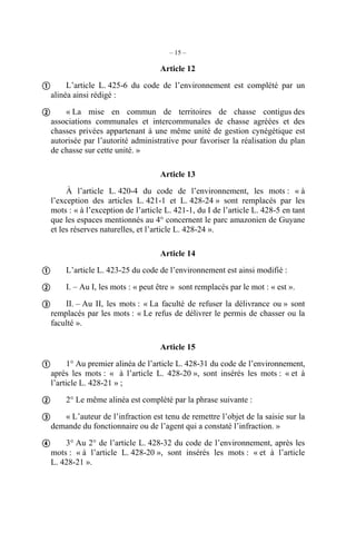 – 15 –

                                    Article 12

 L’article L. 425-6 du code de l’environnement est complété par un
  alinéa ainsi rédigé :

 « La mise en commun de territoires de chasse contigus des
  associations communales et intercommunales de chasse agréées et des
  chasses privées appartenant à une même unité de gestion cynégétique est
  autorisée par l’autorité administrative pour favoriser la réalisation du plan
  de chasse sur cette unité. »

                                    Article 13

       À l’article L. 420-4 du code de l’environnement, les mots : « à
  l’exception des articles L. 421-1 et L. 428-24 » sont remplacés par les
  mots : « à l’exception de l’article L. 421-1, du I de l’article L. 428-5 en tant
  que les espaces mentionnés au 4° concernent le parc amazonien de Guyane
  et les réserves naturelles, et l’article L. 428-24 ».

                                    Article 14

 L’article L. 423-25 du code de l’environnement est ainsi modifié :
 I. – Au I, les mots : « peut être » sont remplacés par le mot : « est ».
 II. – Au II, les mots : « La faculté de refuser la délivrance ou » sont
  remplacés par les mots : « Le refus de délivrer le permis de chasser ou la
  faculté ».

                                    Article 15

 1° Au premier alinéa de l’article L. 428-31 du code de l’environnement,
  après les mots : « à l’article L. 428-20 », sont insérés les mots : « et à
  l’article L. 428-21 » ;

 2° Le même alinéa est complété par la phrase suivante :
 « L’auteur de l’infraction est tenu de remettre l’objet de la saisie sur la
  demande du fonctionnaire ou de l’agent qui a constaté l’infraction. »

 3° Au 2° de l’article L. 428-32 du code de l’environnement, après les
  mots : « à l’article L. 428-20 », sont insérés les mots : « et à l’article
  L. 428-21 ».
 