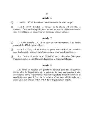 – 16 –

                                    Article 16

 L’article L. 425-9 du code de l’environnement est ainsi rédigé :
 « Art. L. 425-9. – Pendant la période où la chasse est ouverte, le
  transport d’une partie du gibier mort soumis au plan de chasse est autorisé
  sans formalité par les titulaires d’un permis de chasser valide. »

                                    Article 17

 I. – Après l’article L. 427-8 du code de l’environnement, il est inséré
  un article L. 427-8-1 ainsi rédigé :

 « Art. L. 427-8-1. – L’utilisation du grand duc artificiel est autorisée
  pour la chasse des animaux nuisibles ainsi que pour leur destruction. »

 II. – L’article 18 de la loi n° 2008-1545 du 31 décembre 2008 pour
  l’amélioration et la simplification du droit de la chasse est abrogé.

                                    Article 18

        Les pertes de recettes qui pourraient résulter pour les collectivités
  territoriales de l’application de la présente loi sont compensées à due
  concurrence par le relèvement de la dotation globale de fonctionnement et
  corrélativement pour l’État, par la création d’une taxe additionnelle aux
  droits visés aux articles 575 et 575 A du code général des impôts.
 