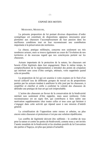 –2–


                          EXPOSÉ DES MOTIFS


       MESDAMES, MESSIEURS,

    La présente proposition de loi portant diverses dispositions d’ordre
cynégétique est constituée de dispositions apparues nécessaires pour
permettre aux chasseurs l’accomplissement de leur passion dans les
meilleures conditions tout en leur reconnaissant une contribution
importante à la préservation des territoires.

      La chasse, pratique millénaire, concerne non seulement ses très
nombreux acteurs, mais se trouve également au coeur de l’évolution de nos
territoires et du nouveau regard que nos concitoyens portent sur les
chasseurs.

     Acteurs importants de la protection de la nature, les chasseurs ont
besoin d’être légitimés dans leur engagement. Dans le même temps, la
complexification de la réglementation a introduit des points de crispation
qui méritent sans cesse d’être corrigés, atténués, voire supprimés quand
cela est possible.

     La proposition de loi qui est soumise à votre examen est le fruit d’un
travail collectif issu de différents groupes de travail ou de propositions
portées par les acteurs tendant à améliorer le rôle joué par les chasseurs, à
simplifier et clarifier et enfin à conforter la volonté des chasseurs de
défendre une pratique de leur art qui soit irréprochable.

    L’action des chasseurs en faveur de la conservation de la biodiversité
méritait non seulement d’être rappelée, mais aussi renforcée. Cette
reconnaissance est un signe fort, qui contribuera à faire naître une
motivation supplémentaire chez toutes celles et tous ceux qui hésitent à
s’engager dans cette activité qui répond aussi à une mission d’intérêt
général.

    La cristallisation de l’opposition entre ruraux et urbains, ou plus
encore entre chasseurs et protecteurs n’est pas une solution républicaine.

     Les conflits de légitimité doivent être sublimés : le combat de tous
pour la nature et contre les pertes de biodiversité, comme nous y ont invités
l’année mondiale de la biodiversité et les résultats positifs de la Convention
des parties à Nagoya, est plus que jamais d’actualité.
 