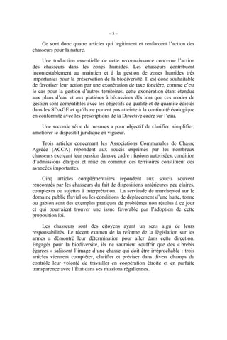 –3–

    Ce sont donc quatre articles qui légitiment et renforcent l’action des
chasseurs pour la nature.

     Une traduction essentielle de cette reconnaissance concerne l’action
des chasseurs dans les zones humides. Les chasseurs contribuent
incontestablement au maintien et à la gestion de zones humides très
importantes pour la préservation de la biodiversité. Il est donc souhaitable
de favoriser leur action par une exonération de taxe foncière, comme c’est
le cas pour la gestion d’autres territoires, cette exonération étant étendue
aux plans d’eau et aux platières à bécassines dès lors que ces modes de
gestion sont compatibles avec les objectifs de qualité et de quantité édictés
dans les SDAGE et qu’ils ne portent pas atteinte à la continuité écologique
en conformité avec les prescriptions de la Directive cadre sur l’eau.

    Une seconde série de mesures a pour objectif de clarifier, simplifier,
améliorer le dispositif juridique en vigueur.

    Trois articles concernant les Associations Communales de Chasse
Agréée (ACCA) répondent aux soucis exprimés par les nombreux
chasseurs exerçant leur passion dans ce cadre : fusions autorisées, condition
d’admissions élargies et mise en commun des territoires constituent des
avancées importantes.

    Cinq articles complémentaires répondent aux soucis souvent
rencontrés par les chasseurs du fait de dispositions antérieures peu claires,
complexes ou sujettes à interprétation. La servitude de marchepied sur le
domaine public fluvial ou les conditions de déplacement d’une hutte, tonne
ou gabion sont des exemples pratiques de problèmes non résolus à ce jour
et qui pourraient trouver une issue favorable par l’adoption de cette
proposition loi.

     Les chasseurs sont des citoyens ayant un sens aigu de leurs
responsabilités. Le récent examen de la réforme de la législation sur les
armes a démontré leur détermination pour aller dans cette direction.
Engagés pour la biodiversité, ils ne sauraient souffrir que des « brebis
égarées » salissent l’image d’une chasse qui doit être irréprochable : trois
articles viennent compléter, clarifier et préciser dans divers champs du
contrôle leur volonté de travailler en coopération étroite et en parfaite
transparence avec l’État dans ses missions régaliennes.
 