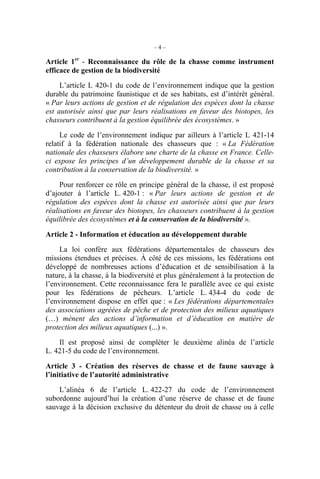 –4–

Article 1er - Reconnaissance du rôle de la chasse comme instrument
efficace de gestion de la biodiversité
     L’article L 420-1 du code de l’environnement indique que la gestion
durable du patrimoine faunistique et de ses habitats, est d’intérêt général.
« Par leurs actions de gestion et de régulation des espèces dont la chasse
est autorisée ainsi que par leurs réalisations en faveur des biotopes, les
chasseurs contribuent à la gestion équilibrée des écosystèmes. »

     Le code de l’environnement indique par ailleurs à l’article L 421-14
relatif à la fédération nationale des chasseurs que : « La Fédération
nationale des chasseurs élabore une charte de la chasse en France. Celle-
ci expose les principes d’un développement durable de la chasse et sa
contribution à la conservation de la biodiversité. »

     Pour renforcer ce rôle en principe général de la chasse, il est proposé
d’ajouter à l’article L. 420-1 : « Par leurs actions de gestion et de
régulation des espèces dont la chasse est autorisée ainsi que par leurs
réalisations en faveur des biotopes, les chasseurs contribuent à la gestion
équilibrée des écosystèmes et à la conservation de la biodiversité ».

Article 2 - Information et éducation au développement durable
     La loi confère aux fédérations départementales de chasseurs des
missions étendues et précises. À côté de ces missions, les fédérations ont
développé de nombreuses actions d’éducation et de sensibilisation à la
nature, à la chasse, à la biodiversité et plus généralement à la protection de
l’environnement. Cette reconnaissance fera le parallèle avec ce qui existe
pour les fédérations de pêcheurs. L’article L. 434-4 du code de
l’environnement dispose en effet que : « Les fédérations départementales
des associations agréées de pêche et de protection des milieux aquatiques
(…) mènent des actions d’information et d’éducation en matière de
protection des milieux aquatiques (...) ».

    Il est proposé ainsi de compléter le deuxième alinéa de l’article
L. 421-5 du code de l’environnement.

Article 3 - Création des réserves de chasse et de faune sauvage à
l’initiative de l’autorité administrative

    L’alinéa 6 de l’article L. 422-27 du code de l’environnement
subordonne aujourd’hui la création d’une réserve de chasse et de faune
sauvage à la décision exclusive du détenteur du droit de chasse ou à celle
 