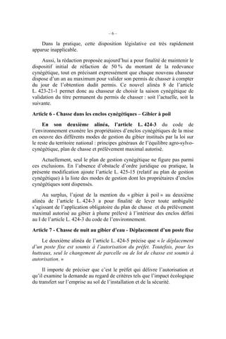 –6–

    Dans la pratique, cette disposition législative est très rapidement
apparue inapplicable.

     Aussi, la rédaction proposée aujourd’hui a pour finalité de maintenir le
dispositif initial de réfaction de 50 % du montant de la redevance
cynégétique, tout en précisant expressément que chaque nouveau chasseur
dispose d’un an au maximum pour valider son permis de chasser à compter
du jour de l’obtention dudit permis. Ce nouvel alinéa 8 de l’article
L. 423-21-1 permet donc au chasseur de choisir la saison cynégétique de
validation du titre permanent du permis de chasser : soit l’actuelle, soit la
suivante.

Article 6 - Chasse dans les enclos cynégétiques – Gibier à poil
     En son deuxième alinéa, l’article L. 424-3 du code de
l’environnement exonère les propriétaires d’enclos cynégétiques de la mise
en oeuvre des différents modes de gestion du gibier institués par la loi sur
le reste du territoire national : principes généraux de l’équilibre agro-sylvo-
cynégétique, plan de chasse et prélèvement maximal autorisé.

    Actuellement, seul le plan de gestion cynégétique ne figure pas parmi
ces exclusions. En l’absence d’obstacle d’ordre juridique ou pratique, la
présente modification ajoute l’article L. 425-15 (relatif au plan de gestion
cynégétique) à la liste des modes de gestion dont les propriétaires d’enclos
cynégétiques sont dispensés.

     Au surplus, l’ajout de la mention du « gibier à poil » au deuxième
alinéa de l’article L. 424-3 a pour finalité de lever toute ambiguïté
s’agissant de l’application obligatoire du plan de chasse et du prélèvement
maximal autorisé au gibier à plume prélevé à l’intérieur des enclos défini
au I de l’article L. 424-3 du code de l’environnement.

Article 7 - Chasse de nuit au gibier d’eau - Déplacement d’un poste fixe
     Le deuxième alinéa de l’article L. 424-5 précise que « le déplacement
d’un poste fixe est soumis à l’autorisation du préfet. Toutefois, pour les
hutteaux, seul le changement de parcelle ou de lot de chasse est soumis à
autorisation. »

     Il importe de préciser que c’est le préfet qui délivre l’autorisation et
qu’il examine la demande au regard de critères tels que l’impact écologique
du transfert sur l’emprise au sol de l’installation et de la sécurité.
 