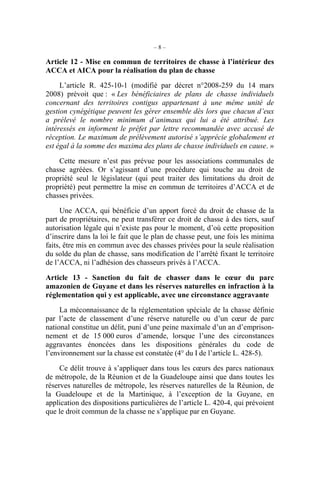 –8–

Article 12 - Mise en commun de territoires de chasse à l’intérieur des
ACCA et AICA pour la réalisation du plan de chasse
     L’article R. 425-10-1 (modifié par décret n°2008-259 du 14 mars
2008) prévoit que : « Les bénéficiaires de plans de chasse individuels
concernant des territoires contigus appartenant à une même unité de
gestion cynégétique peuvent les gérer ensemble dès lors que chacun d’eux
a prélevé le nombre minimum d’animaux qui lui a été attribué. Les
intéressés en informent le préfet par lettre recommandée avec accusé de
réception. Le maximum de prélèvement autorisé s’apprécie globalement et
est égal à la somme des maxima des plans de chasse individuels en cause. »

    Cette mesure n’est pas prévue pour les associations communales          de
chasse agréées. Or s’agissant d’une procédure qui touche au droit           de
propriété seul le législateur (qui peut traiter des limitations du droit    de
propriété) peut permettre la mise en commun de territoires d’ACCA et        de
chasses privées.

     Une ACCA, qui bénéficie d’un apport forcé du droit de chasse de la
part de propriétaires, ne peut transférer ce droit de chasse à des tiers, sauf
autorisation légale qui n’existe pas pour le moment, d’où cette proposition
d’inscrire dans la loi le fait que le plan de chasse peut, une fois les minima
faits, être mis en commun avec des chasses privées pour la seule réalisation
du solde du plan de chasse, sans modification de l’arrêté fixant le territoire
de l’ACCA, ni l’adhésion des chasseurs privés à l’ACCA.

Article 13 - Sanction du fait de chasser dans le cœur du parc
amazonien de Guyane et dans les réserves naturelles en infraction à la
réglementation qui y est applicable, avec une circonstance aggravante

     La méconnaissance de la réglementation spéciale de la chasse définie
par l’acte de classement d’une réserve naturelle ou d’un cœur de parc
national constitue un délit, puni d’une peine maximale d’un an d’emprison-
nement et de 15 000 euros d’amende, lorsque l’une des circonstances
aggravantes énoncées dans les dispositions générales du code de
l’environnement sur la chasse est constatée (4° du I de l’article L. 428-5).

     Ce délit trouve à s’appliquer dans tous les cœurs des parcs nationaux
de métropole, de la Réunion et de la Guadeloupe ainsi que dans toutes les
réserves naturelles de métropole, les réserves naturelles de la Réunion, de
la Guadeloupe et de la Martinique, à l’exception de la Guyane, en
application des dispositions particulières de l’article L. 420-4, qui prévoient
que le droit commun de la chasse ne s’applique par en Guyane.
 