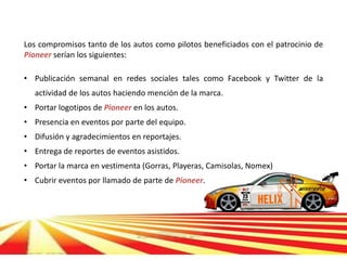 Los compromisos tanto de los autos como pilotos beneficiados con el patrocinio de
Pioneer serían los siguientes:

• Publicación semanal en redes sociales tales como Facebook y Twitter de la
   actividad de los autos haciendo mención de la marca.
• Portar logotipos de Pioneer en los autos.
• Presencia en eventos por parte del equipo.
• Difusión y agradecimientos en reportajes.
• Entrega de reportes de eventos asistidos.
• Portar la marca en vestimenta (Gorras, Playeras, Camisolas, Nomex)
• Cubrir eventos por llamado de parte de Pioneer.
 