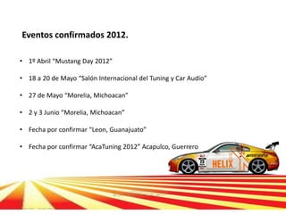 Eventos confirmados 2012.

• 1º Abril “Mustang Day 2012”

• 18 a 20 de Mayo “Salón Internacional del Tuning y Car Audio”

• 27 de Mayo “Morelia, Michoacan”

• 2 y 3 Junio “Morelia, Michoacan”

• Fecha por confirmar “Leon, Guanajuato”

• Fecha por confirmar “AcaTuning 2012” Acapulco, Guerrero
 