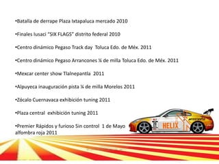 •Batalla de derrape Plaza Ixtapaluca mercado 2010

•Finales Iusaci “SIX FLAGS” distrito federal 2010

•Centro dinámico Pegaso Track day Toluca Edo. de Méx. 2011

•Centro dinámico Pegaso Arrancones ¼ de milla Toluca Edo. de Méx. 2011

•Mexcar center show Tlalnepantla 2011

•Alpuyeca inauguración pista ¼ de milla Morelos 2011

•Zócalo Cuernavaca exhibición tuning 2011

•Plaza central exhibición tuning 2011

•Premier Rápidos y furioso 5in control 1 de Mayo
alfombra roja 2011
 