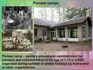 Pioneer camp – sanitary educational establishment for
pioneers and schoolchildren at the age of 7-15 in USSR,
organized during summer or winter holidays by Komsomol
or other organizations.
Pioneer camps
 