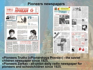«Pioneers Truth» («Pionerskaya Pravda») - the soviet
children newspaper since 1925.
«Pioneers Zorka» - all-union daily radio newspaper for
pioneers and schoolchildren since 1925.
Pioneers newspapers
 