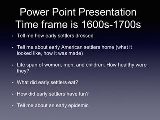 Power Point Presentation
Time frame is 1600s-1700s
• Tell me how early settlers dressed
• Tell me about early American settlers home (what it
looked like, how it was made)
• Life span of women, men, and children. How healthy were
they?
• What did early settlers eat?
• How did early settlers have fun?
• Tell me about an early epidemic
 