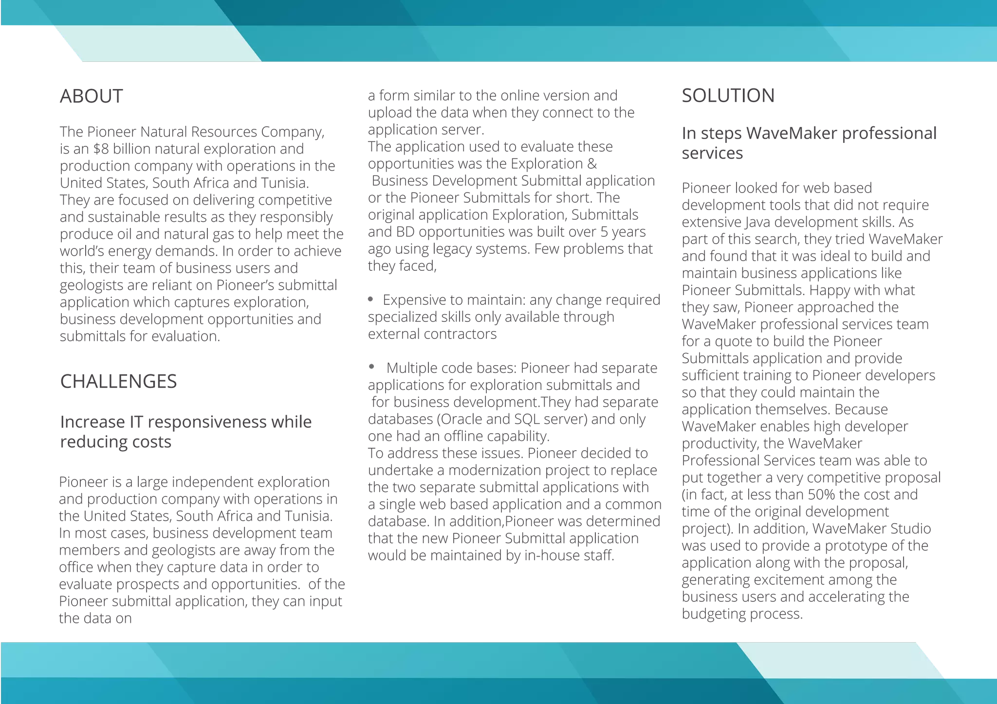 ABOUT
The Pioneer Natural Resources Company,
is an $8 billion natural exploration and
production company with operations in the
United States, South Africa and Tunisia.
They are focused on delivering competitive
and sustainable results as they responsibly
produce oil and natural gas to help meet the
world’s energy demands. In order to achieve
this, their team of business users and
geologists are reliant on Pioneer’s submittal
application which captures exploration,
business development opportunities and
submittals for evaluation.
CHALLENGES
Increase IT responsiveness while
reducing costs
SOLUTION
In steps WaveMaker professional
services
Pioneer looked for web based
development tools that did not require
extensive Java development skills. As
part of this search, they tried WaveMaker
and found that it was ideal to build and
maintain business applications like
Pioneer Submittals. Happy with what
they saw, Pioneer approached the
WaveMaker professional services team
for a quote to build the Pioneer
Submittals application and provide
suﬃcient training to Pioneer developers
so that they could maintain the
application themselves. Because
WaveMaker enables high developer
productivity, the WaveMaker
Professional Services team was able to
put together a very competitive proposal
(in fact, at less than 50% the cost and
time of the original development
project). In addition, WaveMaker Studio
was used to provide a prototype of the
application along with the proposal,
generating excitement among the
business users and accelerating the
budgeting process.
Pioneer is a large independent exploration
and production company with operations in
the United States, South Africa and Tunisia.
In most cases, business development team
members and geologists are away from the
oﬃce when they capture data in order to
evaluate prospects and opportunities. of the
Pioneer submittal application, they can input
the data on
a form similar to the online version and
upload the data when they connect to the
application server.
The application used to evaluate these
opportunities was the Exploration &
Business Development Submittal application
or the Pioneer Submittals for short. The
original application Exploration, Submittals
and BD opportunities was built over 5 years
ago using legacy systems. Few problems that
they faced,
Expensive to maintain: any change required
specialized skills only available through
external contractors
Multiple code bases: Pioneer had separate
applications for exploration submittals and
for business development.They had separate
databases (Oracle and SQL server) and only
one had an oﬄine capability.
To address these issues. Pioneer decided to
undertake a modernization project to replace
the two separate submittal applications with
a single web based application and a common
database. In addition,Pioneer was determined
that the new Pioneer Submittal application
would be maintained by in-house staﬀ.
 