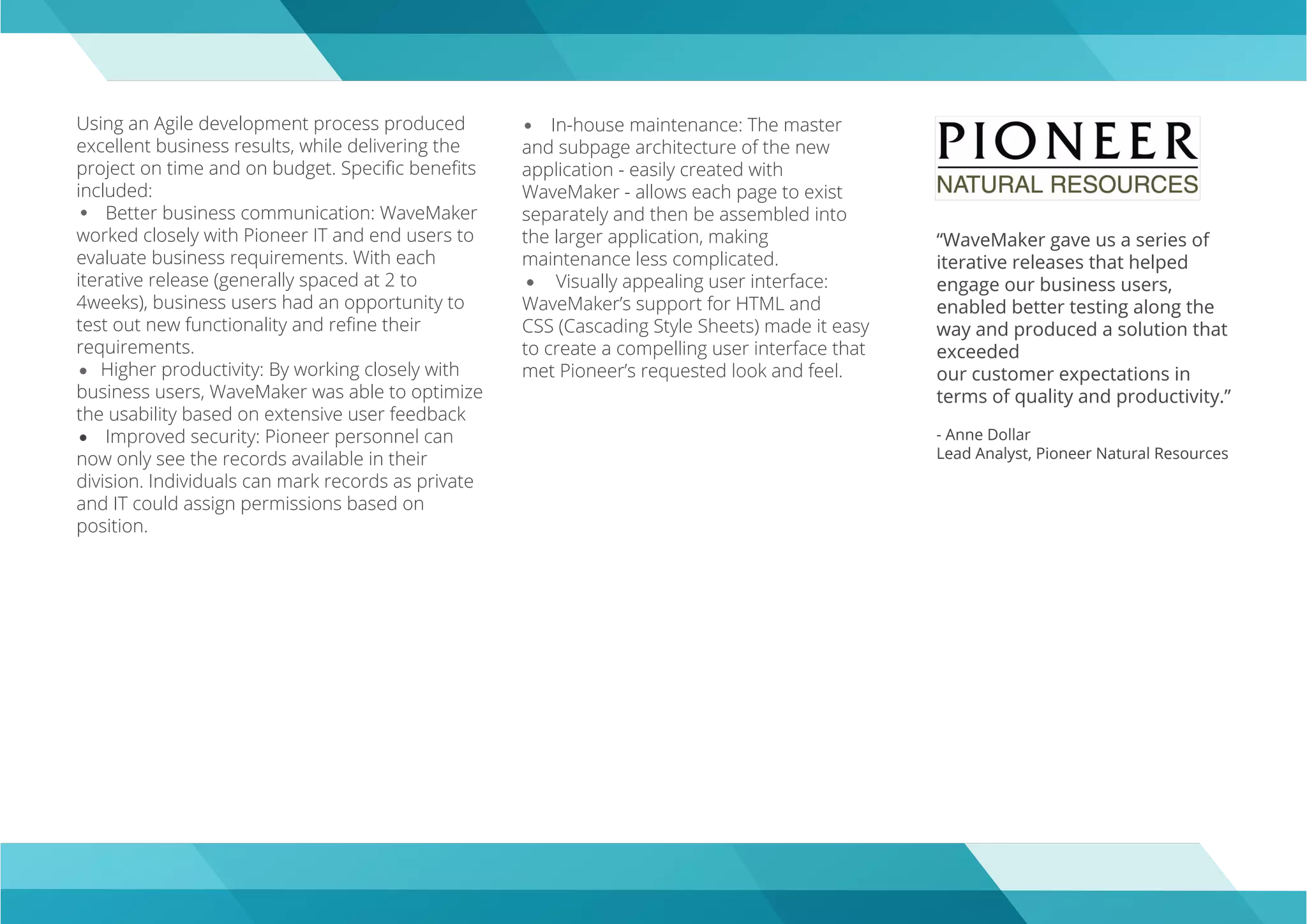 Using an Agile development process produced
excellent business results, while delivering the
project on time and on budget. Speciﬁc beneﬁts
included:
Better business communication: WaveMaker
worked closely with Pioneer IT and end users to
evaluate business requirements. With each
iterative release (generally spaced at 2 to
4weeks), business users had an opportunity to
test out new functionality and reﬁne their
requirements.
Higher productivity: By working closely with
business users, WaveMaker was able to optimize
the usability based on extensive user feedback
Improved security: Pioneer personnel can
now only see the records available in their
division. Individuals can mark records as private
and IT could assign permissions based on
position.
“WaveMaker gave us a series of
iterative releases that helped
engage our business users,
enabled better testing along the
way and produced a solution that
exceeded
our customer expectations in
terms of quality and productivity.”
- Anne Dollar
Lead Analyst, Pioneer Natural Resources
In-house maintenance: The master
and subpage architecture of the new
application - easily created with
WaveMaker - allows each page to exist
separately and then be assembled into
the larger application, making
maintenance less complicated.
Visually appealing user interface:
WaveMaker’s support for HTML and
CSS (Cascading Style Sheets) made it easy
to create a compelling user interface that
met Pioneer’s requested look and feel.
 