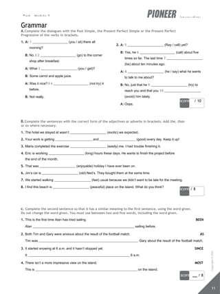 Test - Module 3 intermediate
score / 10
score / 8
score / 8
11
Grammar
A.Complete the dialogues with the Past Simple, the Present Perfect Simple or the Present Perfect
Progressive of the verbs in brackets.
1. A: 1 (you / sit) there all
morning?
B: No. I 2 (go) to the corner
shop after breakfast.
A: What 3 (you / get)?
B: Some carrot and apple juice.
A: Was it nice? I 4 (not try) it
before.
B: Not really.
2. A: 5 (Ray / call) yet?
B: Yes, he 6 (call) about five
times so far. The last time 7
(be) about ten minutes ago.
A: 8 (he / say) what he wants
to talk to me about?
B: No, just that he 9 (try) to
reach you and that you 10
(avoid) him lately.
A: Oops.
B.Complete the sentences with the correct form of the adjectives or adverbs in brackets. Add the, than
or as where necessary.
1. The hotel we stayed at wasn’t (exotic) we expected.
2. Your work is getting and (good) every day. Keep it up!
3. Maria completed the exercise (easily) me. I had trouble finishing it.
4. Eric is working (long) hours these days. He wants to finish the project before
the end of the month.
5. That was (enjoyable) holiday I have ever been on.
6. Jim’s car is (old) Ned’s. They bought them at the same time.
7. We started walking (fast) usual because we didn’t want to be late for the meeting.
8. I find this beach is (peaceful) place on the island. What do you think?
c. Complete the second sentence so that it has a similar meaning to the first sentence, using the word given.
Do not change the word given. You must use between two and five words, including the word given.
1. This is the first time Alan has tried sailing. BEEN
Alan sailing before.
2. Both Tim and Gary were anxious about the result of the football match. AS
Tim was Gary about the result of the football match.
3. It started snowing at 6 a.m. and it hasn’t stopped yet. SINCE
It 6 a.m.
4. There isn’t a more impressive view on the island. MOST
This is on the island.
Copyright
©
MM
Publications
 