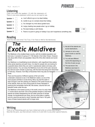 Test - Module 3 intermediate
orms and
score / 10
score / 10
TOTAL scORe / 70
Listening
Listen and match the speakers 1-5 with the statements a-f.
There is one extra statement which you do not need to use.
Speaker 1
Speaker 2
Speaker 3
Speaker 4
Speaker 5
Reading
a. I can’t afford to go on my ideal holiday.
b. I prefer to go on a simple stress-free holiday.
c. I’ve changed my mind about guided tours.
d. I enjoy meeting new people when I go on holiday.
e. The best holiday is with friends.
f. There’s no point in going on holiday if you don’t experience something new.
Read the text and write T for True, F for False or NM for Not Mentioned.
The
Exotic Maldives
The Maldives is the smallest Asian country, with the smallest population and
land area. It consists of a group of 1,192 islands in the Indian Ocean. However,
only about 200 of them are populated. About 90 of the other islands are tourist
resorts.
The Maldives is a breathtaking tourist attraction, with magnificent blue waters,
white sandy beaches and palm trees. It is ideal for people who are looking for
a peaceful place where they can swim in spectacular waters and enjoy calm,
tropical scenery. You can enjoy the Maldives at any time of the year, because
the mild and warm climate is year-long, with the best time being from December
to February. However, from May to November there may also be heavy st
winds.
There are thousands of different species of fish and other
underwater creatures to see in the Maldivian waters, so one of the
most popular activities is scuba diving. Many say that the water is
clear enough to see fish passing at a distance of 50 yards! Across all
of the islands, there are many diving spots for those interested in
exploring the remarkable marine life, like sharks, colourful fish and
beautiful corals under the sea.
The Maldives is the lowest country in the world, since it is only 4 feet
11 inches above sea level. One of the greatest dangers is that these
islands are slowly disappearing into the water because of climate
change. As temperatures are rising, the ice at the poles is melting
and as a result the sea level is rising. Scientists claim that in 100 years
many of these tropical islands will no longer exist.
1. Not all of the islands are
tourist destinations.
2. January is not a very
good month to visit the
Maldives.
3. You will see different
marine life depending on
the time of year you go.
4. The sea level in the
Maldives was lower in
the past than it is today.
score / 8
Writing
Think of an interesting park you have visited and write an article describing it.
Describe the park, say what attracts visitors to it and refer to any other special features.
12
Copyright
©
MM
Publications
 