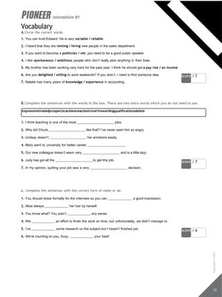 score / 7
expressmotivatedprospectscarelessreactextrovertrewardingqualificationsdelete
score / 7
score / 6
13
intermediate B1
Vocabulary
A.Circle the correct words.
1. You can trust Edward. He is very sociable / reliable.
2. I heard that they are renting / hiring new people in the sales department.
3. If you want to become a politician / vet, you need to be a good public speaker.
4. I like spontaneous / ambitious people who don’t really plan anything in their lives.
5. My brother has been working very hard for the past year. I think he should get a pay rise / an income.
6. Are you delighted / willing to work weekends? If you aren’t, I need to find someone else.
7. Natalie has many years of knowledge / experience in accounting.
B.Complete the sentences with the words in the box. There are two extra words which you do not need to use.
1. I think teaching is one of the most jobs.
2. Why did Chuck like that? I’ve never seen him so angry.
3. Lindsay doesn’t her emotions easily.
4. Mary went to university for better career .
5. Our new colleague doesn’t seem very and is a little lazy.
6. Judy has got all the to get the job.
7. In my opinion, quitting your job was a very decision.
c. Complete the sentences with the correct form of make or do.
1. You should dress formally for the interview so you can a good impression.
2. Alice always her hair by herself.
3. You know what? You aren’t any sense.
4. We an effort to finish the work on time, but unfortunately, we didn’t manage to.
5. I’ve some research on the subject but I haven’t finished yet.
6. We’re counting on you, Suzy. your best!
Copyright
©
MM
Publications
 