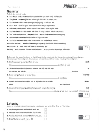 Test - Module 4 intermediate
score / 12
score / 10
score / 8
Grammar
A.Circle the correct words.
1. You should have / must been more careful while you were riding your bicycle.
2. Tony needs / ought to go to the dentist right now. He’s in terrible pain.
3. You mustn’t / don’t need to bring a sleeping bag. I’ll lend you one.
4. Laura must / could be good at her job because she got a promotion.
5. She can’t / mustn’t have moved to Paris. She doesn’t know anyone there!
6. You didn’t have to / had better not come so early. Lessons start in half an hour.
7. This book seems familiar. I may have read / should have read it when I was young.
8. We couldn’t / mustn’t enter that room. It says ‘Staff only’.
9. You could die / have died in the car accident. You were lucky to survive.
10.Charlie shouldn’t / doesn’t have to forget to pick up the children from school today.
11.Lucy can’t be / been tired. She woke up ten minutes ago.
12.I may / must have time to make dinner tonight. If I do, do you want anything in particular?
B.Complete the second sentence so that it has a similar meaning to the first sentence, using the word given.
Do not change the word given. You must use between two and five words, including the word given.
1. It isn’t necessary to wear a uniform at work. HAVE
You a uniform at work.
2. I’m almost certain that Sue isn’t out because she said she was tired. BE
Sue said she was tired so at home.
3. It was wrong of you to lie to your boss. SHOULD
You to your boss.
4. There is a possibility that Taylor had an argument with his brother. MIGHT
Taylor with his brother.
5. You should avoid staying up late when you work early in the morning. HAD
You staying up late when you work early in the morning.
Listening
Listen to a radio presenter interviewing a zookeeper and write T for True or F for False.
1. Bill Delaney has been a zookeeper all his life.
2. Bill has to make sure visitors to the zoo are safe.
3. Feeding the animals is one of Bill’s favourite jobs.
4. One of the lions recently injured Bill.
14
Copyright
©
MM
Publications
 